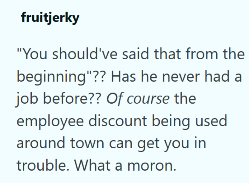 fruitjerky "You should've said that from the beginning"?? Has he never had a job before?? Of course the employee discount being used around town can get you in trouble. What a moron.