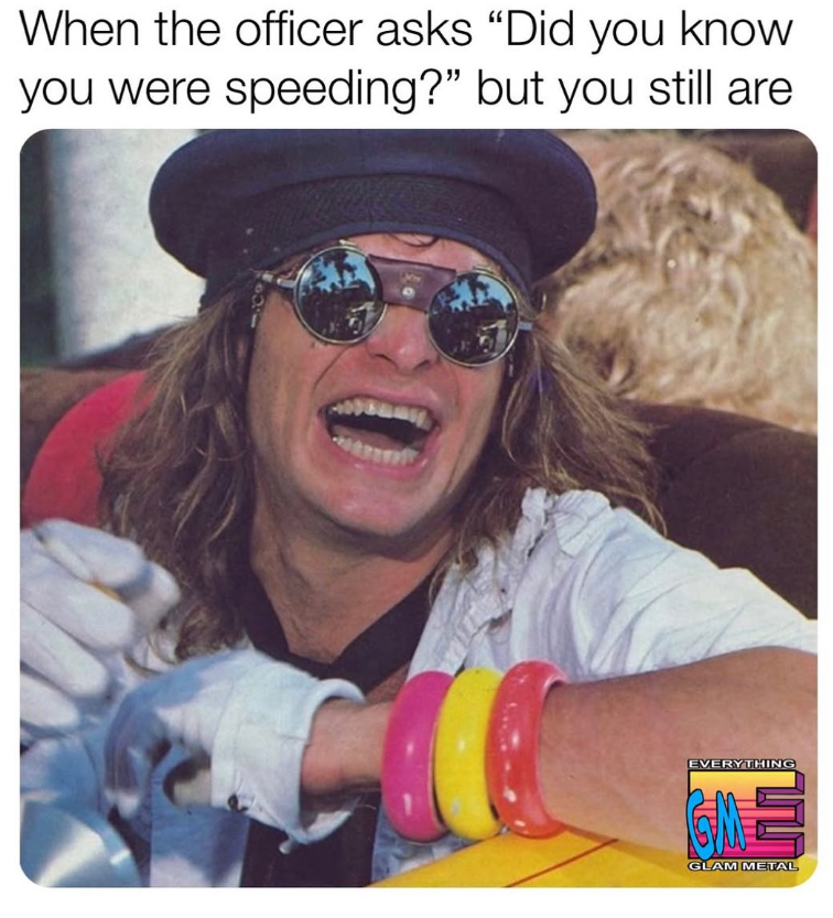 When the officer asks "Did you know you were speeding?" but you still are EVERYTHING GLAM METAL
