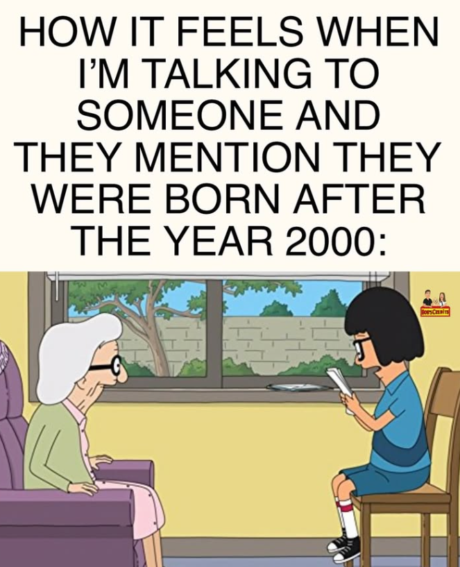 HOW IT FEELS WHEN I'M TALKING TO SOMEONE AND THEY MENTION THEY WERE BORN AFTER THE YEAR 2000: