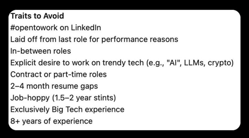 Traits to Avoid | #opentowork on LinkedIn Laid off from last role for performance reasons In-between roles Explicit desire to work on trendy tech (e.g., "AI", LLMs, crypto) Contract or part-time roles 2-4 month resume gaps Job-hoppy (1.5-2 year stints) Exclusively Big Tech experience 8+ years of experience