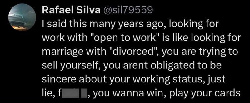 Rafael Silva @sil79559 I said this many years ago, looking for work with "open to work" is like looking for marriage with "divorced", you are trying to sell yourself, you arent obligated to be sincere about your working status, just lie, f you wanna win, play your cards و