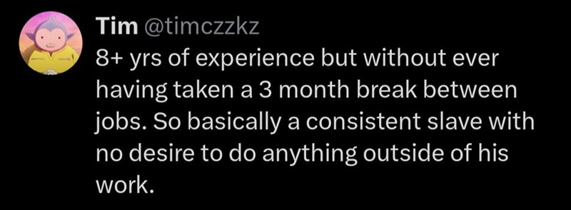 Tim @timczzkz 8+ yrs of experience but without ever having taken a 3 month break between jobs. So basically a consistent slave with no desire to do anything outside of his work.