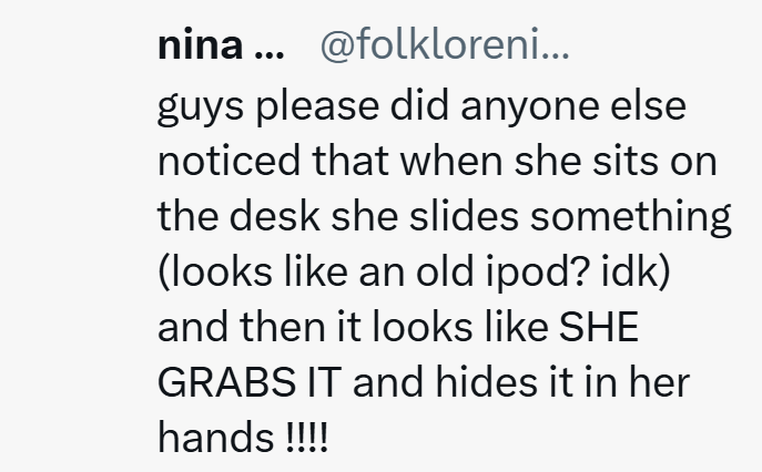 nina... @folkloreni... guys please did anyone else noticed that when she sits on the desk she slides something (looks like an old ipod? idk) and then it looks like SHE GRABS IT and hides it in her hands !!!!