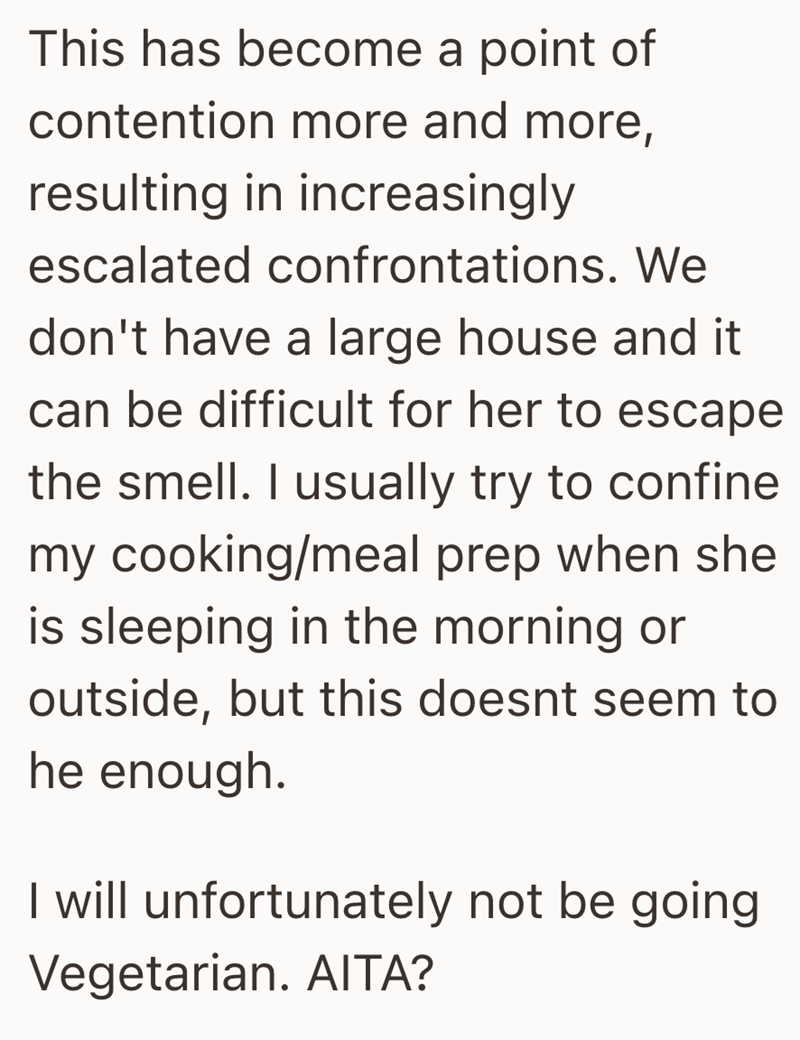 This has become a point of contention more and more, resulting in increasingly escalated confrontations. We don't have a large house and it can be difficult for her to escape the smell. I usually try to confine my cooking/meal prep when she is sleeping in the morning or outside, but this doesnt seem to he enough. I will unfortunately not be going Vegetarian. AITA?