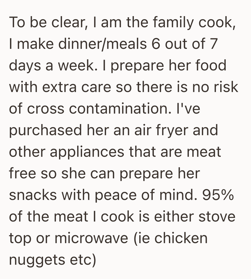 To be clear, I am the family cook, I make dinner/meals 6 out of 7 days a week. I prepare her food with extra care so there is no risk of cross contamination. I've purchased her an air fryer and other appliances that are meat free so she can prepare her snacks with peace of mind. 95% of the meat I cook is either stove top or microwave (ie chicken nuggets etc)