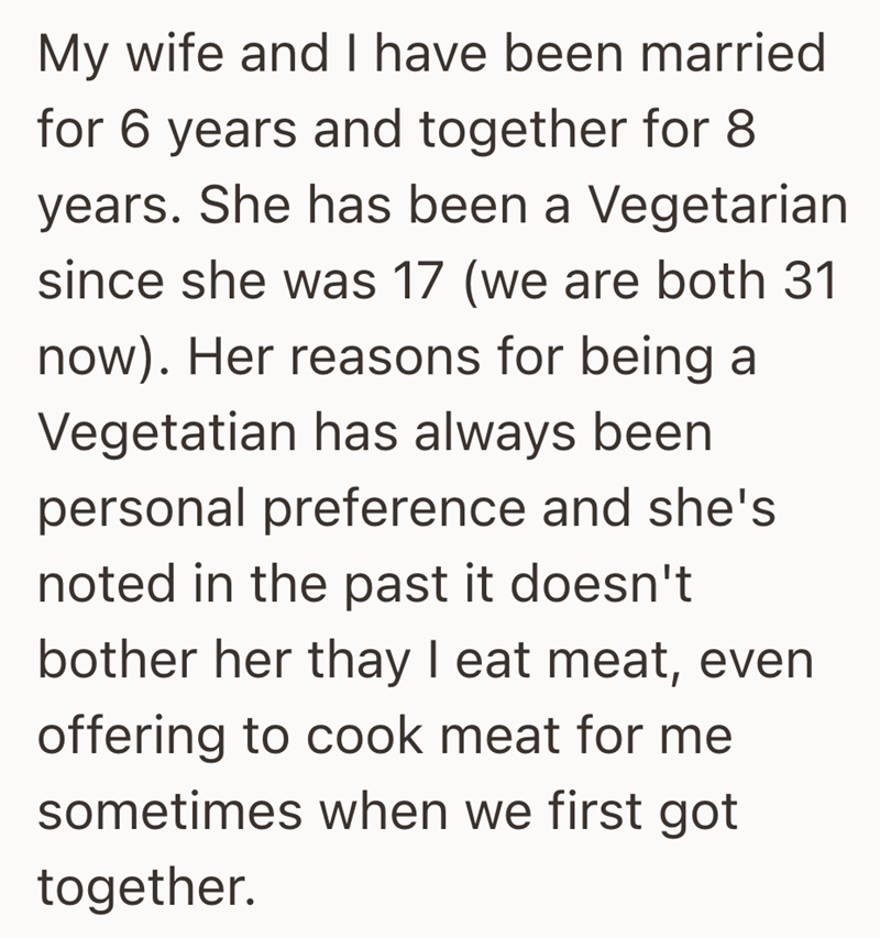 My wife and I have been married for 6 years and together for 8 years. She has been a Vegetarian since she was 17 (we are both 31 now). Her reasons for being a Vegetatian has always been personal preference and she's noted in the past it doesn't bother her thay I eat meat, even offering to cook meat for me sometimes when we first got together.