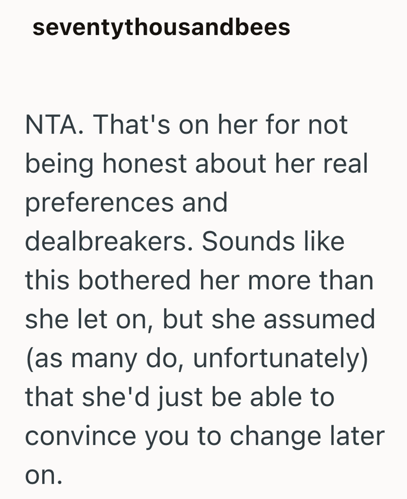 seventythousandbees NTA. That's on her for not being honest about her real preferences and dealbreakers. Sounds like this bothered her more than she let on, but she assumed (as many do, unfortunately) that she'd just be able to convince you to change later on.