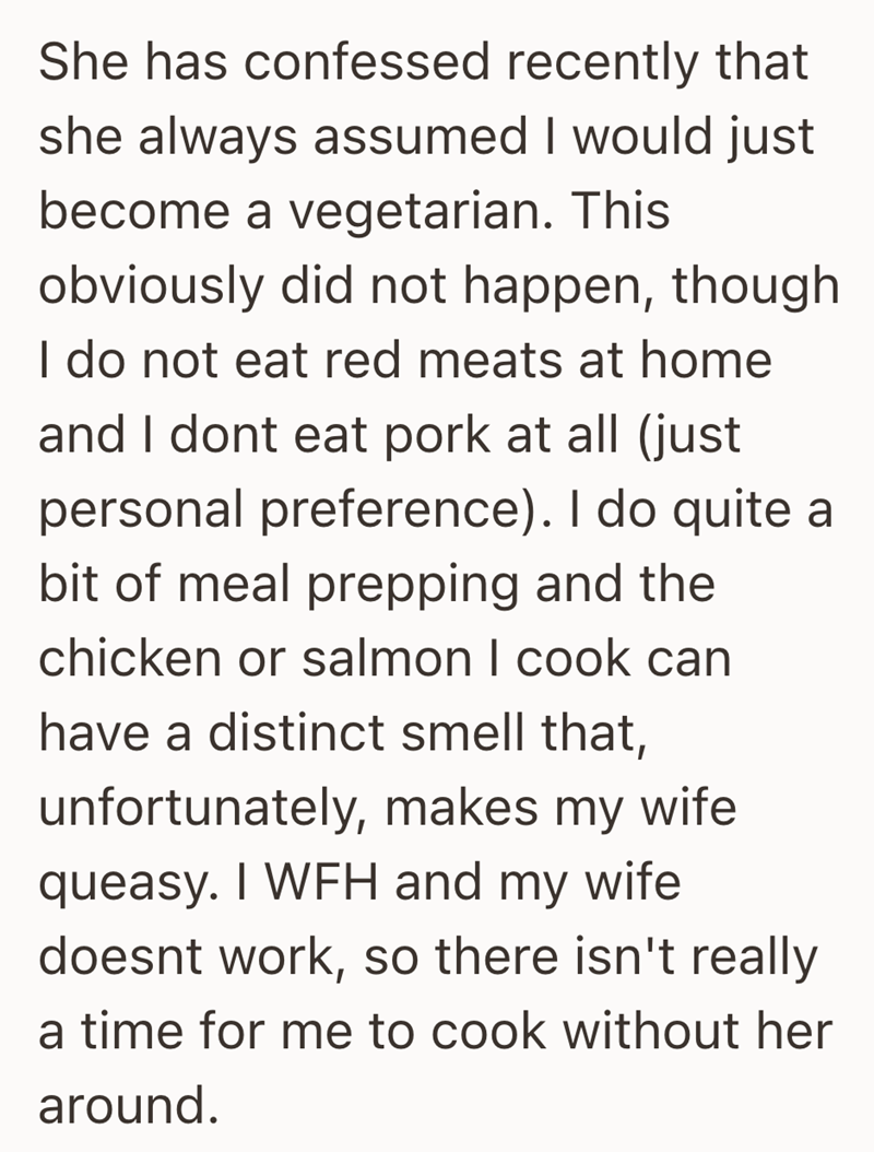 She has confessed recently that she always assumed I would just become a vegetarian. This obviously did not happen, though I do not eat red meats at home and I dont eat pork at all (just personal preference). I do quite a bit of meal prepping and the chicken or salmon I cook can have a distinct smell that, unfortunately, makes my wife. queasy. I WFH and my wife doesnt work, so there isn't really a time for me to cook without her around.