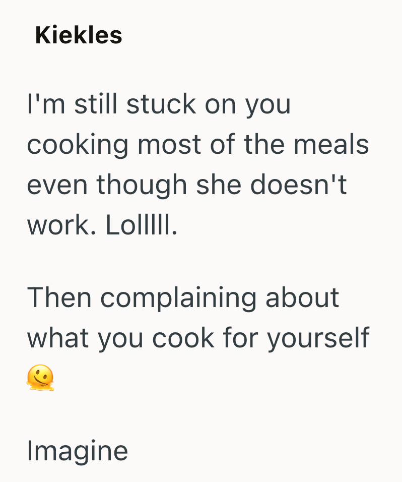 Kiekles I'm still stuck on you cooking most of the meals even though she doesn't work. LoIIIII. Then complaining about what you cook for yourself Imagine