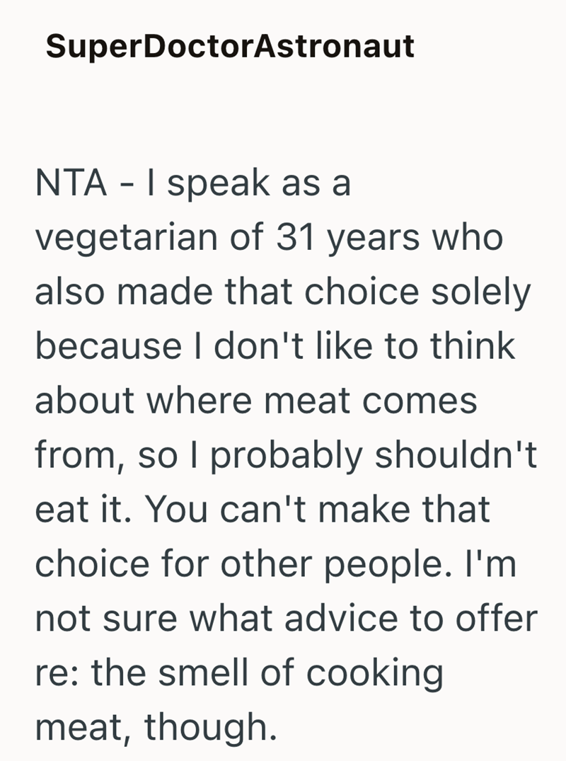 SuperDoctorAstronaut NTA - I speak as a vegetarian of 31 years who also made that choice solely because I don't like to think about where meat comes from, so I probably shouldn't eat it. You can't make that choice for other people. I'm not sure what advice to offer re: the smell of cooking meat, though.