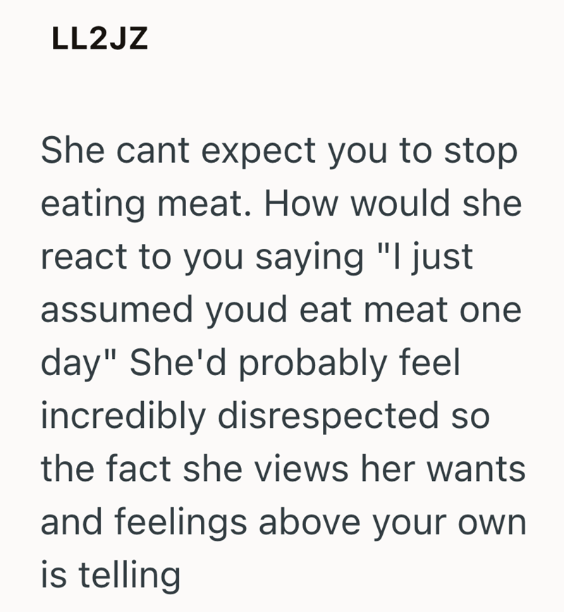 LL2JZ She cant expect you to stop eating meat. How would she react to you saying "I just assumed youd eat meat one day" She'd probably feel incredibly disrespected so the fact she views her wants and feelings above your own is telling