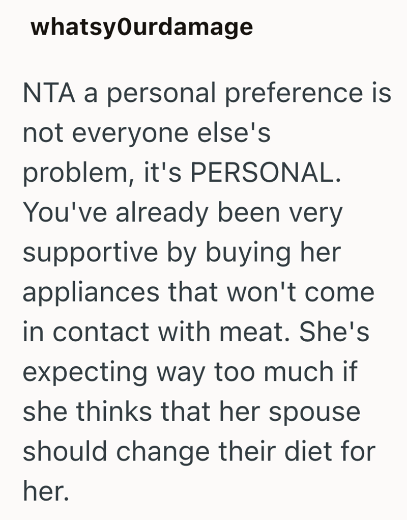 whatsyOurdamage NTA a personal preference is not everyone else's problem, it's PERSONAL. You've already been very supportive by buying her appliances that won't come in contact with meat. She's expecting way too much if she thinks that her spouse should change their diet for her.