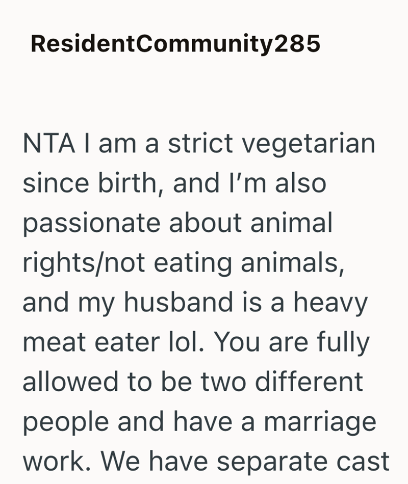 Resident Community285 NTA I am a strict vegetarian since birth, and I'm also passionate about animal rights/not eating animals, and my husband is a heavy meat eater lol. You are fully allowed to be two different people and have a marriage work. We have separate cast