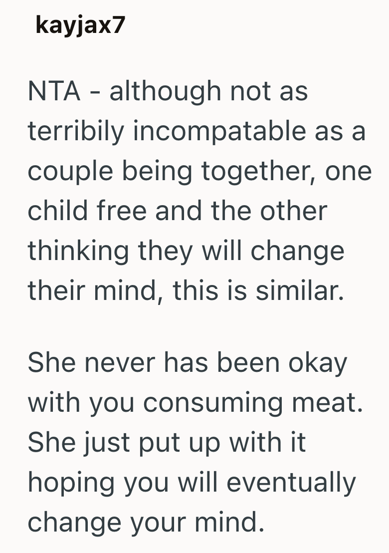 kayjax7 NTA - although not as terribily incompatable as a couple being together, one child free and the other thinking they will change their mind, this is similar. She never has been okay with you consuming meat. She just put up with it hoping you will eventually change your mind.