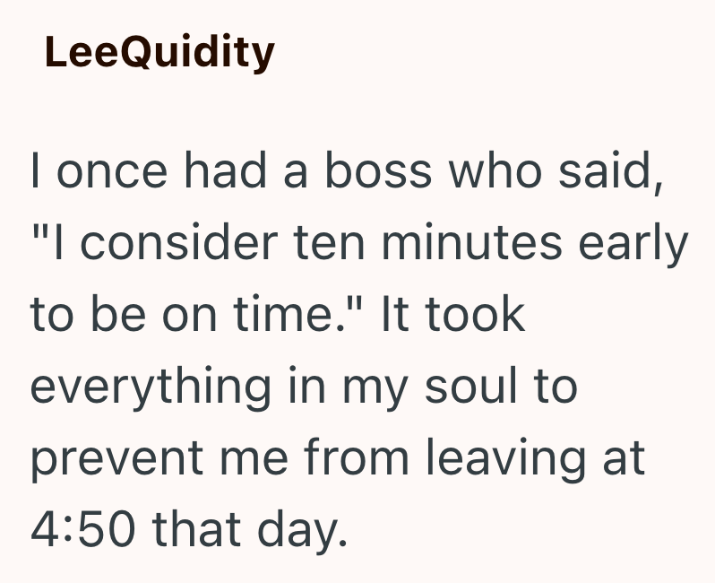 LeeQuidity I once had a boss who said, "I consider ten minutes early to be on time." It took everything in my soul to prevent me from leaving at 4:50 that day.