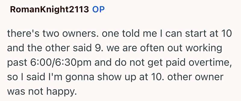 RomanKnight2113 OP there's two owners. one told me I can start at 10 and the other said 9. we are often out working past 6:00/6:30pm and do not get paid overtime, so I said I'm gonna show up at 10. other owner was not happy.