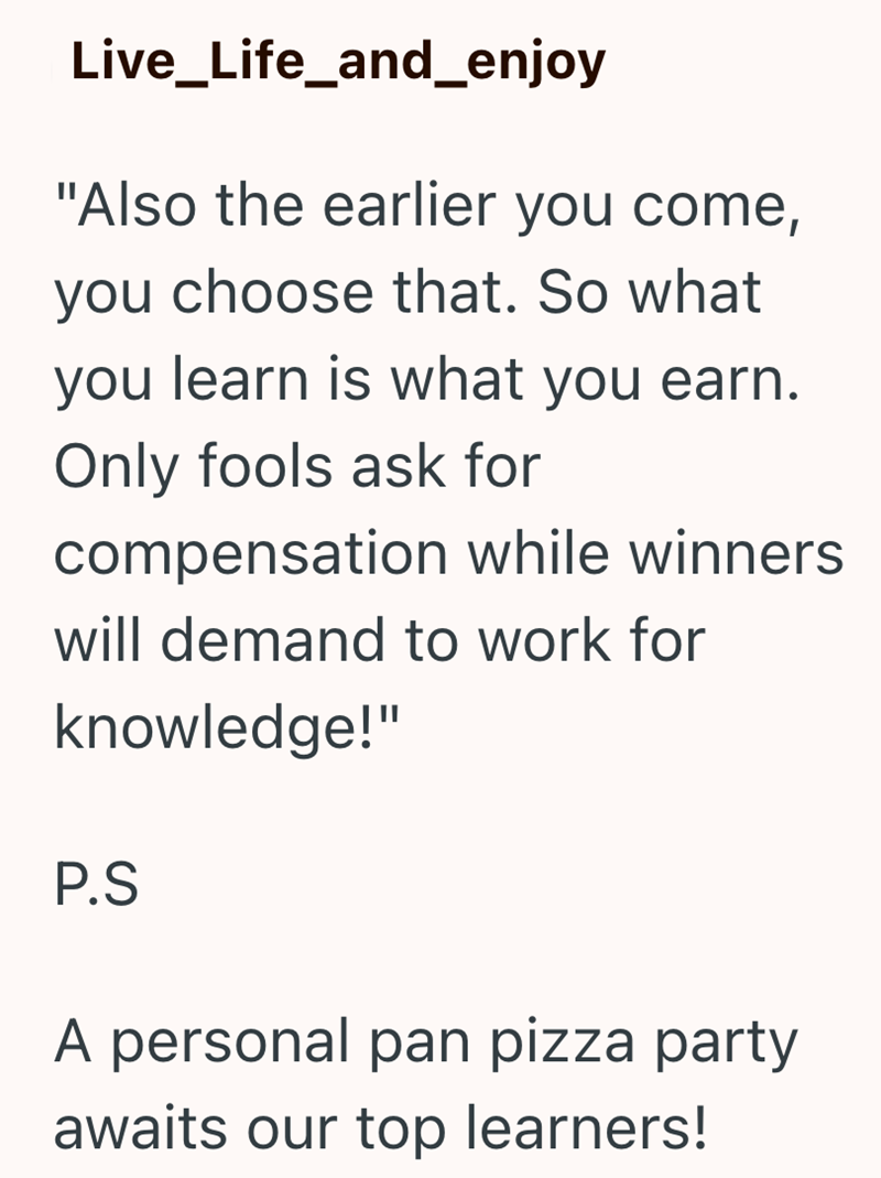 Live_Life_and_enjoy "Also the earlier you come, you choose that. So what you learn is what you earn. Only fools ask for compensation while winners will demand to work for knowledge!" P.S A personal pan pizza party awaits our top learners!