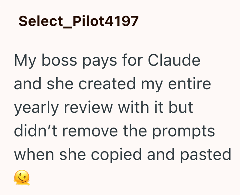 Select Pilot4197 My boss pays for Claude and she created my entire yearly review with it but didn't remove the prompts when she copied and pasted