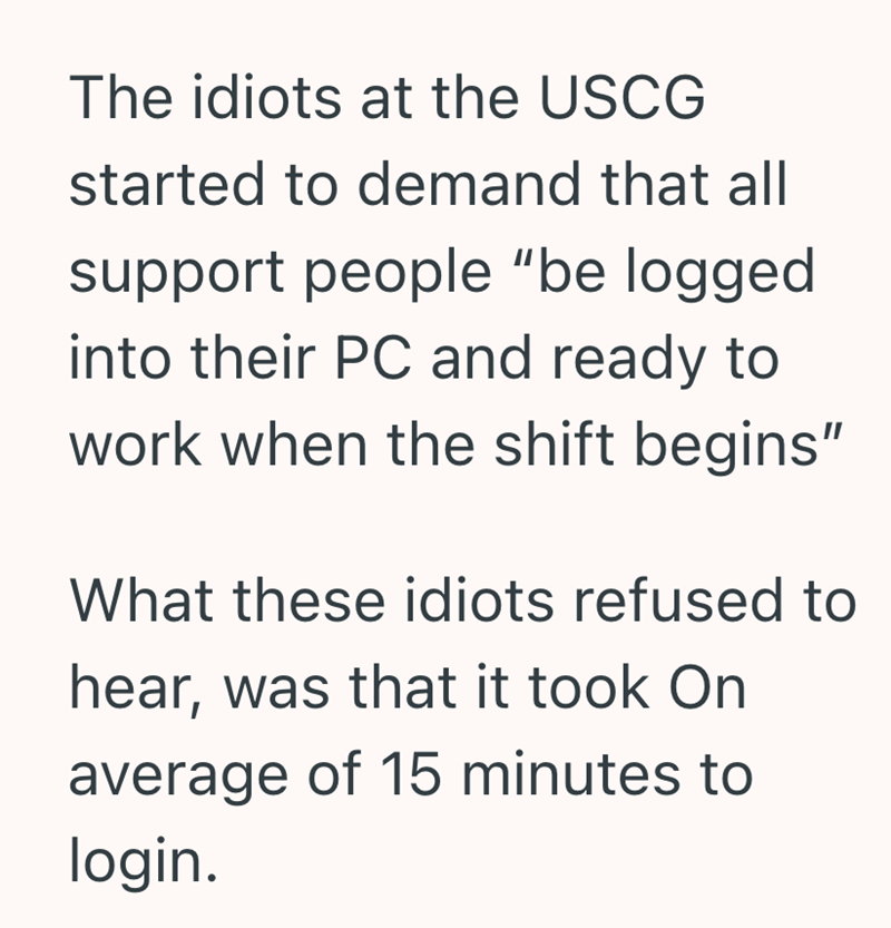The idiots at the USCG started to demand that all support people "be logged into their PC and ready to work when the shift begins" What these idiots refused to hear, was that it took On average of 15 minutes to login.