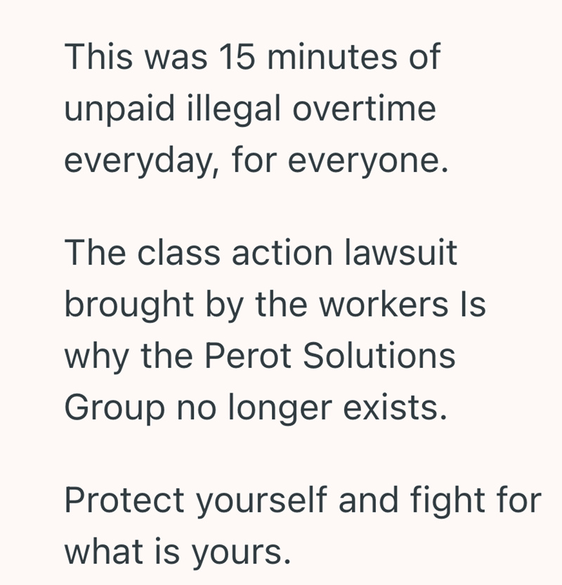 This was 15 minutes of unpaid illegal overtime everyday, for everyone. The class action lawsuit brought by the workers Is why the Perot Solutions Group no longer exists. Protect yourself and fight for what is yours.