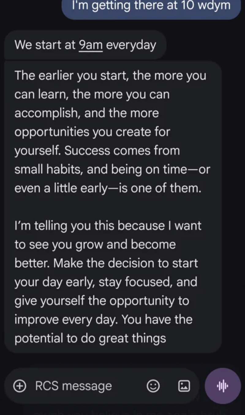 I'm getting there at 10 wdym We start at 9am everyday The earlier you start, the more you can learn, the more you can accomplish, and the more opportunities you create for yourself. Success comes from small habits, and being on time-or even a little early-is one of them. I'm telling you this because I want to see you grow and become better. Make the decision to start your day early, stay focused, and give yourself the opportunity to improve every day. You have the potential to do great things ④R