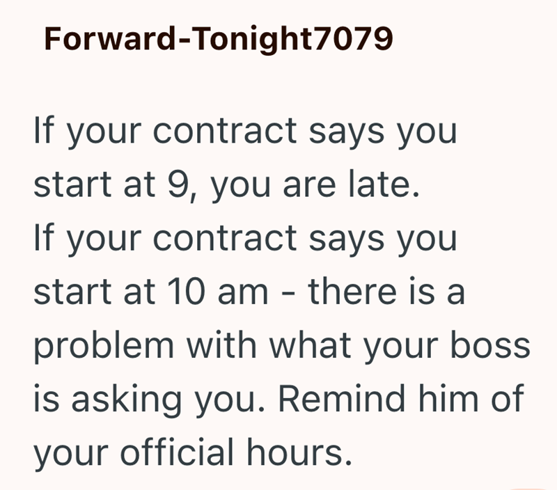 Forward-Tonight7079 If your contract says you start at 9, you are late. If your contract says you start at 10 am - there is a problem with what your boss is asking you. Remind him of your official hours.
