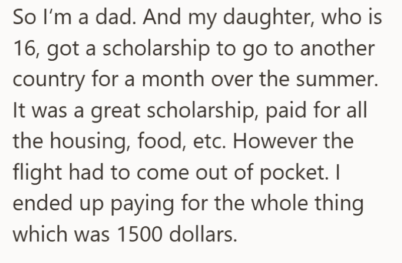 So I'm a dad. And my daughter, who is 16, got a scholarship to go to another country for a month over the summer. It was a great scholarship, paid for all the housing, food, etc. However the flight had to come out of pocket. I ended up paying for the whole thing which was 1500 dollars.