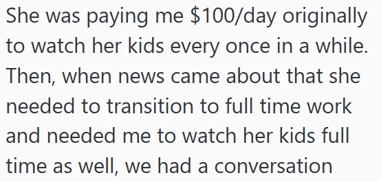 She was paying me $100/day originally to watch her kids every once in a while. Then, when news came about that she needed to transition to full time work and needed me to watch her kids full time as well, we had a conversation