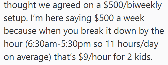 thought we agreed on a $500/biweekly setup. I'm here saying $500 a week because when you break it down by the hour (6:30am-5:30pm so 11 hours/day on average) that's $9/hour for 2 kids.