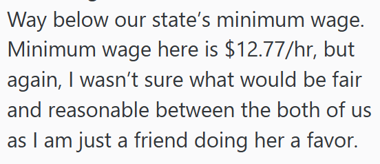 Way below our state's minimum wage. Minimum wage here is $12.77/hr, but again, I wasn't sure what would be fair and reasonable between the both of us as I am just a friend doing her a favor.