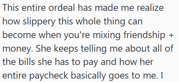 This entire ordeal has made me realize how slippery this whole thing can become when you're mixing friendship + money. She keeps telling me about all of the bills she has to pay and how her entire paycheck basically goes to me. I