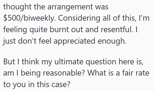 thought the arrangement was $500/biweekly. Considering all of this, I'm feeling quite burnt out and resentful. I just don't feel appreciated enough. But I think my ultimate question here is, am I being reasonable? What is a fair rate to you in this case?