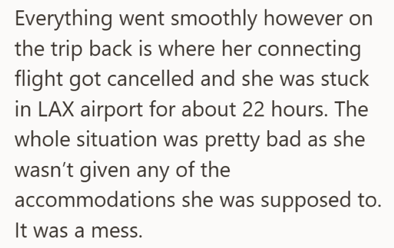 Everything went smoothly however on the trip back is where her connecting flight got cancelled and she was stuck in LAX airport for about 22 hours. The whole situation was pretty bad as she wasn't given any of the accommodations she was supposed to. It was a mess.