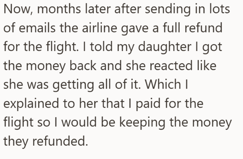 Now, months later after sending in lots of emails the airline gave a full refund for the flight. I told my daughter I got the money back and she reacted like she was getting all of it. Which I explained to her that I paid for the flight so I would be keeping the money they refunded.