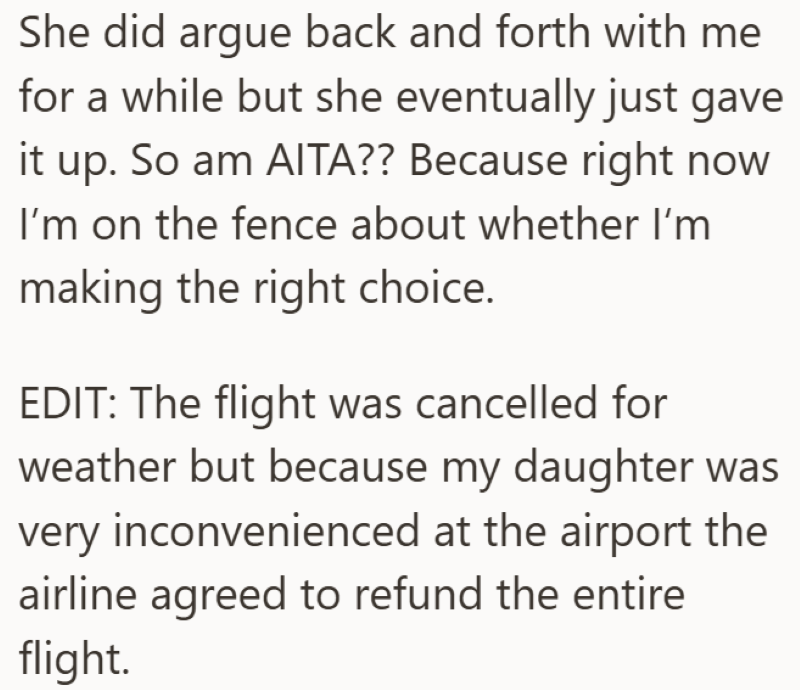 She did argue back and forth with me for a while but she eventually just gave So am AITA?? Because right now it up. I'm on the fence about whether I'm making the right choice. EDIT: The flight was cancelled for weather but because my daughter was very inconvenienced at the airport the airline agreed to refund the entire flight.