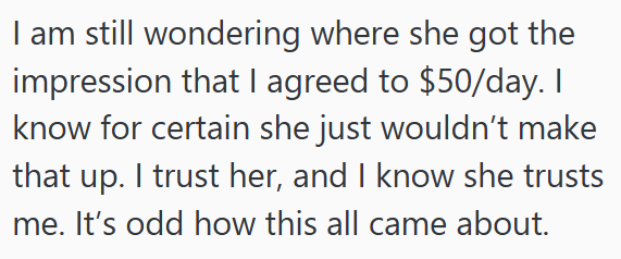 I am still wondering where she got the impression that I agreed to $50/day. I know for certain she just wouldn't make that up. I trust her, and I know she trusts me. It's odd how this all came about.
