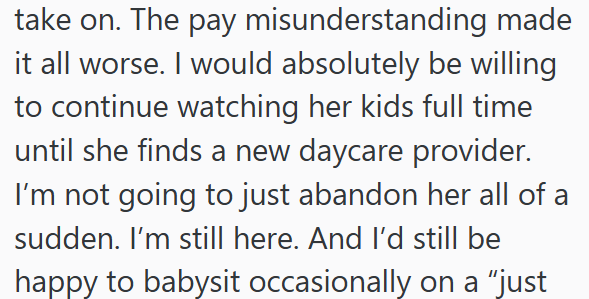 take on. The pay misunderstanding made it all worse. I would absolutely be willing to continue watching her kids full time until she finds a new daycare provider. I'm not going to just abandon her all of a sudden. I'm still here. And I'd still be happy to babysit occasionally on a "just
