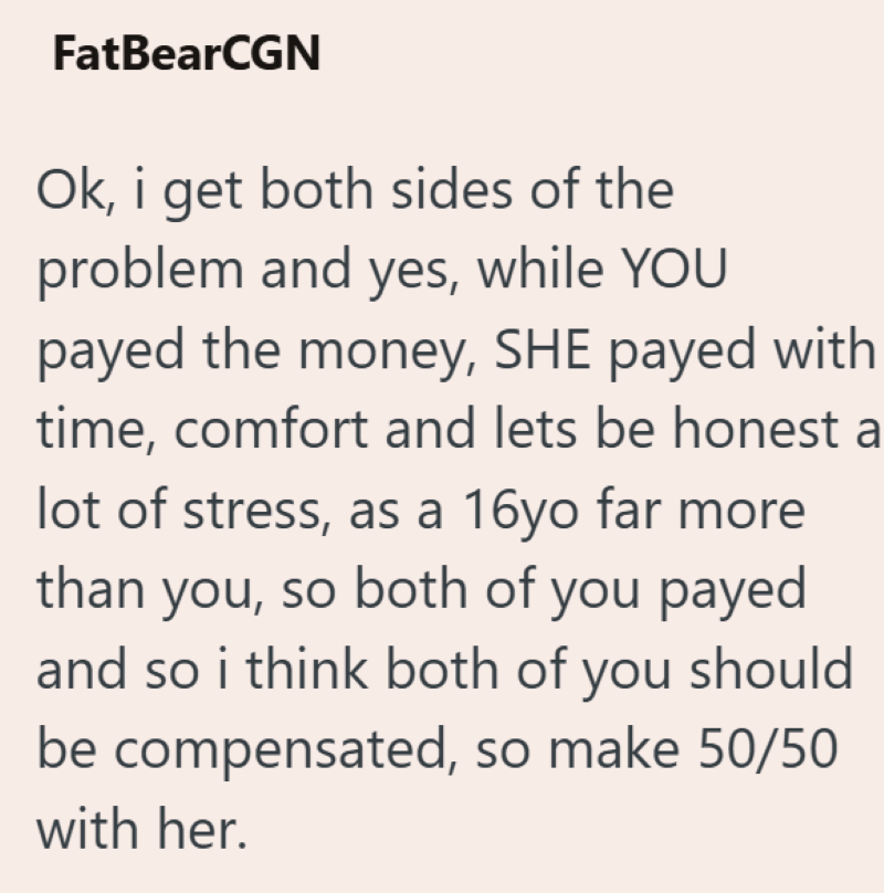 FatBearCGN Ok, i get both sides of the problem and yes, while YOU payed the money, SHE payed with time, comfort and lets be honest a lot of stress, as a 16yo far more than you, so both of you payed and so i think both of you should be compensated, so make 50/50 with her.