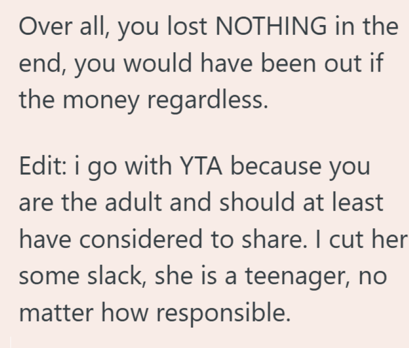 Over all, you lost NOTHING in the end, you would have been out if the money regardless. Edit: i go with YTA because you are the adult and should at least have considered to share. I cut her some slack, she is a teenager, no matter how responsible.