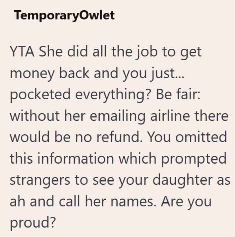 TemporaryOwlet YTA She did all the job to get money back and you just... pocketed everything? Be fair: without her emailing airline there would be no refund. You omitted this information which prompted strangers to see your daughter as ah and call her names. Are you proud?