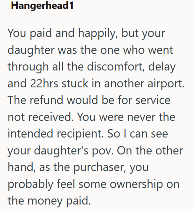 Hangerhead1 You paid and happily, but your daughter was the one who went through all the discomfort, delay and 22hrs stuck in another airport. The refund would be for service not received. You were never the intended recipient. So I can see your daughter's pov. On the other hand, as the purchaser, you probably feel some ownership on the money paid.
