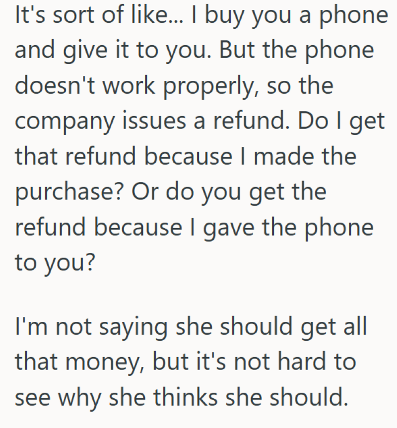 It's sort of like... I buy you a phone and give it to you. But the phone doesn't work properly, so the company issues a refund. Do I get that refund because I made the purchase? Or do you get the refund because I gave the phone to you? I'm not saying she should get all that money, but it's not hard to see why she thinks she should.