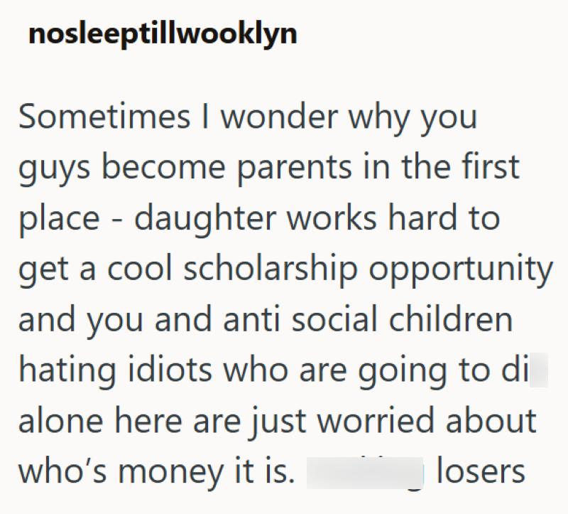 nosleeptillwooklyn Sometimes I wonder why you guys become parents in the first place daughter works hard to - get a cool scholarship opportunity and you and anti social children hating idiots who are going to di alone here are just worried about who's money it is. losers