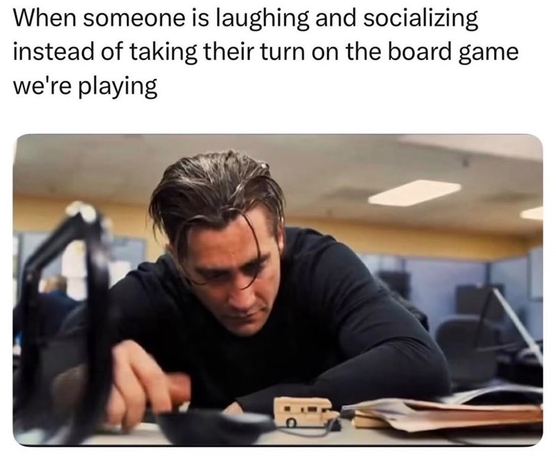 When someone is laughing and socializing instead of taking their turn on the board game we're playing