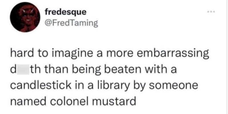 fredesque @FredTaming hard to imagine a more embarrassing dth than being beaten with a candlestick in a library by someone named colonel mustard ***