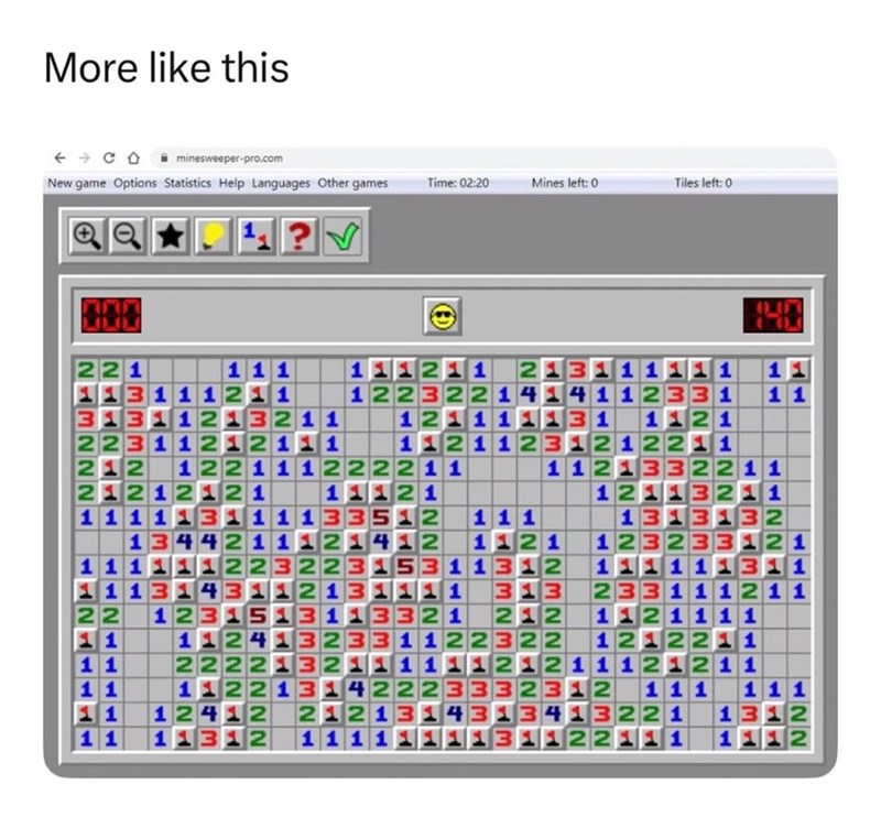 More like this minesweeper-pro.com New game Options Statistics Help Languages Other games Time: 02:20 Mines left: 0 Tiles left: 0 11 1 122 11221 LEMEZ21111ME MZNMMM 21 1212MMMMMNENTNE HANIZAMENT NH TT ME 111221 2412 1211 12 1 12 11 112 111 11232 123222341 3323NM M LITZEML 11213221122EL NAM MMAMETN1 22MMMM21 211 L3Z1LLLLLST NNNN NNNNNNNNÍ MM322LLLL 2132221 11 11 2 1 1 1 1 1