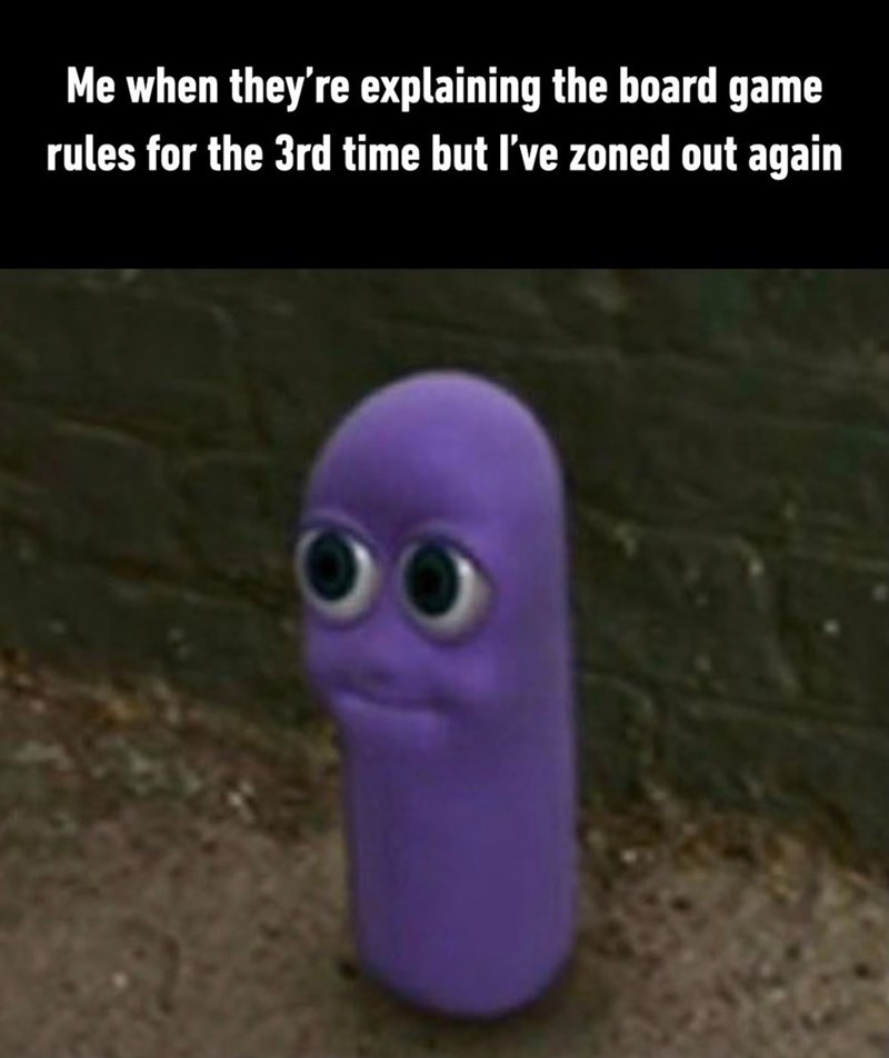 Me when they're explaining the board game rules for the 3rd time but I've zoned out again