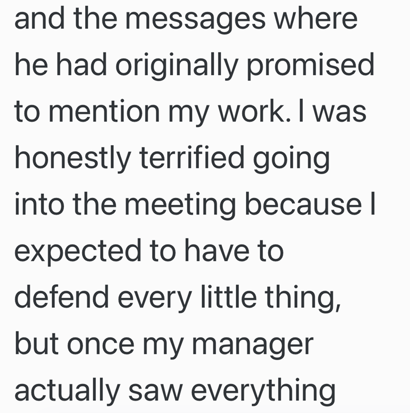 and the messages where he had originally promised. to mention my work. I was honestly terrified going into the meeting because I expected to have to defend every little thing, but once my manager actually saw everything