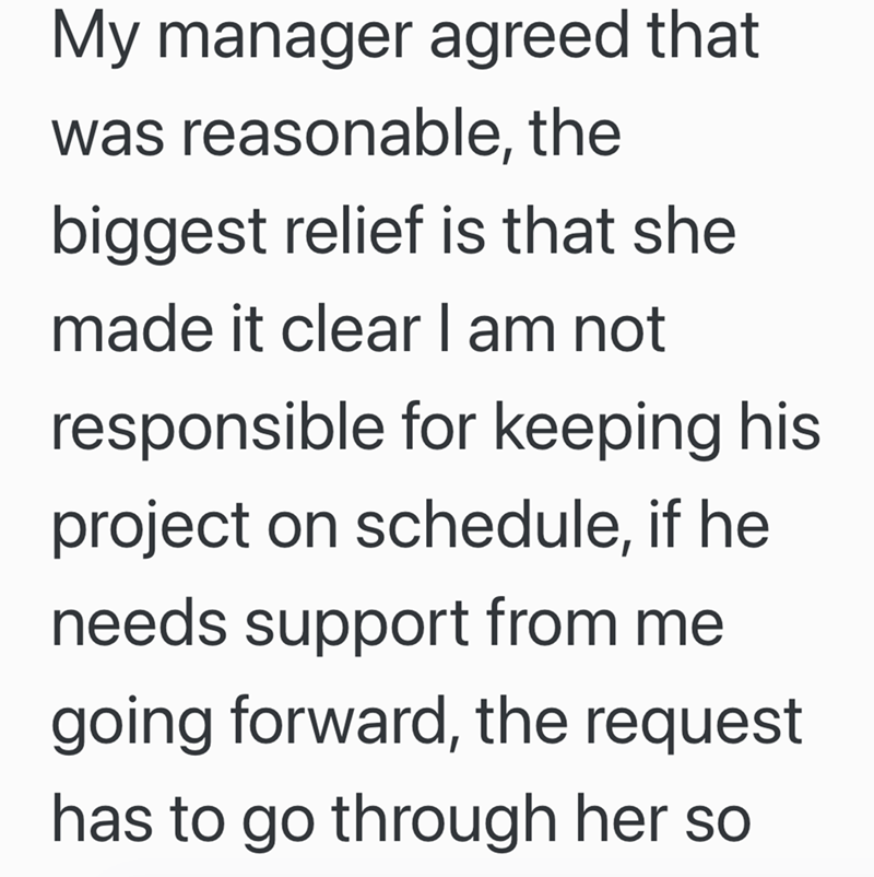 My manager agreed that was reasonable, the biggest relief is that she made it clear I am not responsible for keeping his project on schedule, if he needs support from me going forward, the request has to go through her so