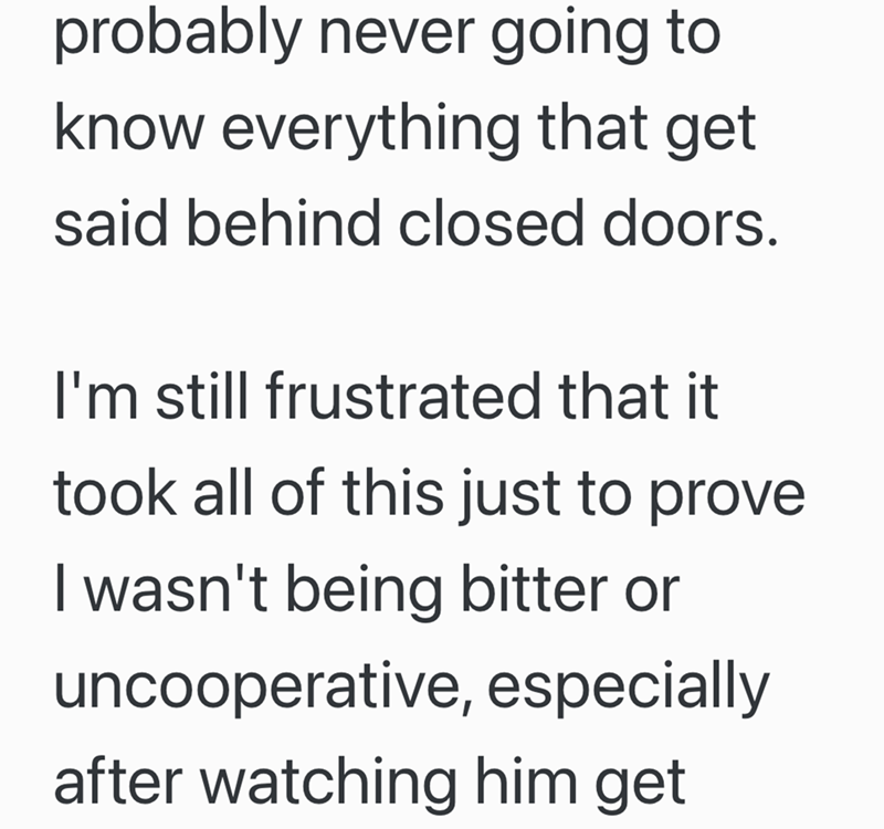 probably never going to know everything that get said behind closed doors. I'm still frustrated that it took all of this just to prove I wasn't being bitter or uncooperative, especially after watching him get